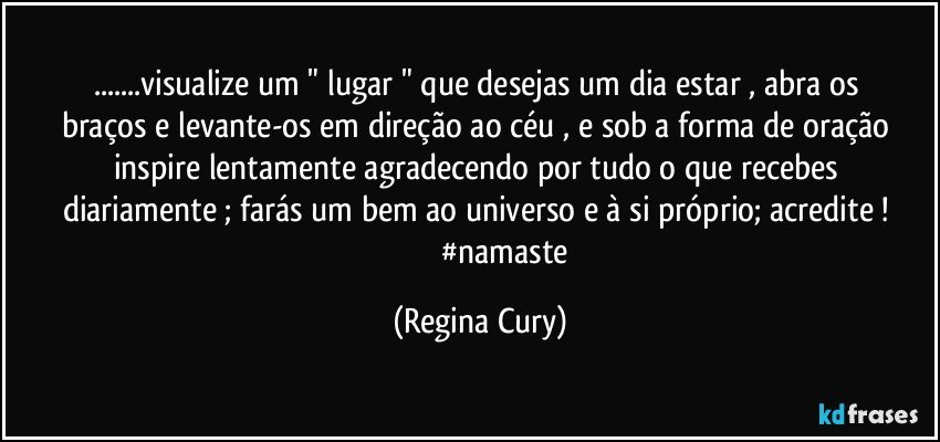 ...visualize um " lugar  "  que desejas  um dia estar , abra os   braços  e levante-os  em direção ao céu , e  sob a  forma de oração  inspire lentamente agradecendo   por tudo o que recebes diariamente ; farás um bem ao universo e  à si próprio; acredite ! 
                           #namaste (Regina Cury)