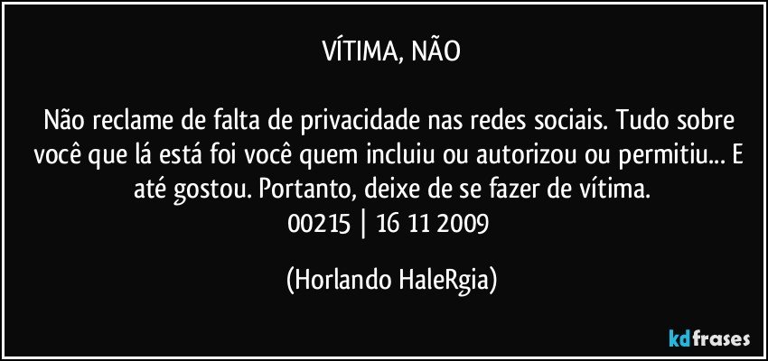 VÍTIMA, NÃO

Não reclame de falta de privacidade nas redes sociais. Tudo sobre você que lá está foi você quem incluiu ou autorizou ou permitiu... E até gostou. Portanto, deixe de se fazer de vítima.
00215 | 16/11/2009 (Horlando HaleRgia)