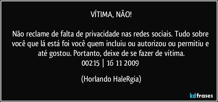 VÍTIMA, NÃO!

Não reclame de falta de privacidade nas redes sociais. Tudo sobre você que lá está foi você quem incluiu ou autorizou ou permitiu e até gostou. Portanto, deixe de se fazer de vítima.
00215 | 16/11/2009 (Horlando HaleRgia)