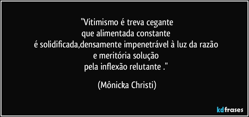 "Vitimismo é treva cegante
que alimentada constante 
é solidificada,densamente impenetrável à luz da razão 
e meritória solução 
pela inflexão relutante ." (Mônicka Christi)