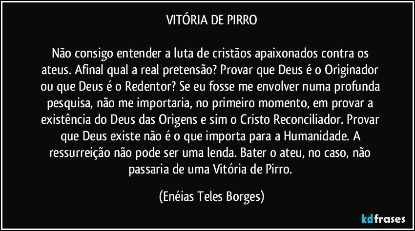 VITÓRIA DE PIRRO

Não consigo entender a luta de cristãos apaixonados contra os ateus. Afinal qual a real pretensão? Provar que Deus é o Originador ou que Deus é o Redentor? Se eu fosse me envolver numa profunda pesquisa, não me importaria, no primeiro momento, em provar a existência do Deus das Origens e sim o Cristo Reconciliador. Provar que Deus existe não é o que importa para a Humanidade. A ressurreição não pode ser uma lenda. Bater o ateu, no caso, não passaria de uma Vitória de Pirro. (Enéias Teles Borges)