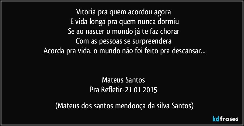 Vitoria pra quem acordou agora
E vida longa pra quem nunca dormiu
Se ao nascer o mundo já te faz chorar
Com as pessoas se surpreendera
Acorda pra vida. o mundo não foi feito pra descansar...
Mateus Santos
Pra Refletir-21/01/2015 (Mateus dos santos mendonça da silva Santos)