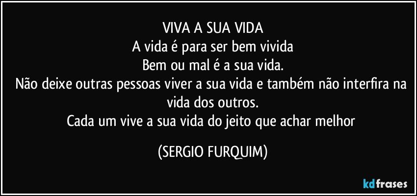 VIVA A SUA VIDA
A vida é para ser bem vivida
Bem ou mal é a sua vida.
Não deixe outras pessoas viver a sua vida e também não interfira na vida dos outros.
Cada um vive a sua vida do jeito que achar melhor (SERGIO FURQUIM)