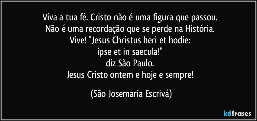 Viva a tua fé. Cristo não é uma figura que passou. 
Não é uma recordação que se perde na História. 
Vive! "Jesus Christus heri et hodie: 
ipse et in saecula!" 
diz São Paulo. 
Jesus Cristo ontem e hoje e sempre! (São Josemaría Escrivá)