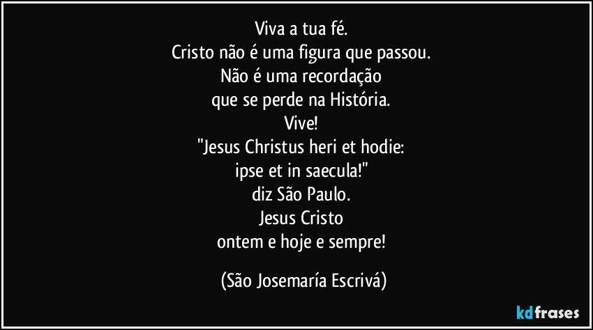 Viva a tua fé. 
Cristo não é uma figura que passou. 
Não é uma recordação 
que se perde na História. 
Vive! 
"Jesus Christus heri et hodie: 
ipse et in saecula!" 
diz São Paulo. 
Jesus Cristo 
ontem e hoje e sempre! (São Josemaría Escrivá)