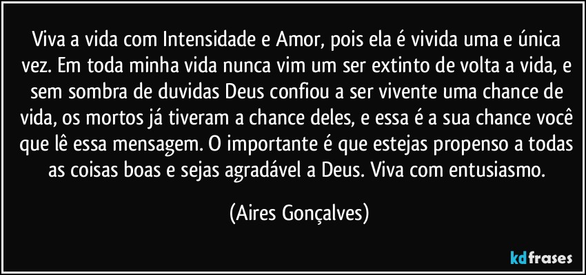 Viva a vida com Intensidade e Amor, pois ela é vivida uma e única vez. Em toda minha vida nunca vim um ser extinto de volta a vida, e sem sombra de duvidas Deus confiou a ser vivente uma chance de vida, os mortos já tiveram a chance deles, e essa é a sua chance você que lê essa mensagem. O importante é que estejas propenso a todas as coisas boas e sejas agradável a Deus. Viva com entusiasmo. (Aires Gonçalves)