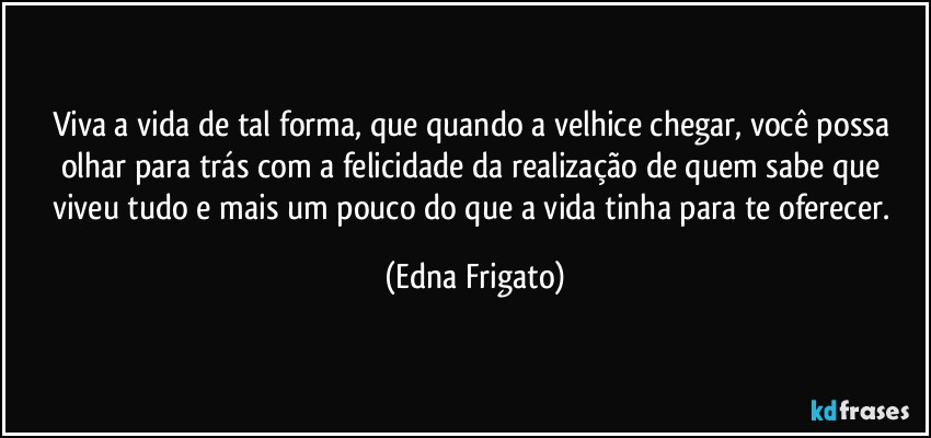 Viva a vida de tal forma, que quando a velhice chegar, você possa olhar para trás com a felicidade da realização de quem sabe que viveu tudo e mais um pouco do que a vida tinha para te oferecer. (Edna Frigato)