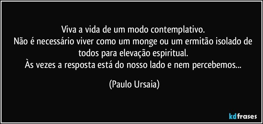 Viva a vida de um modo contemplativo. 
Não é necessário viver como um monge ou um ermitão isolado de todos para elevação espiritual. 
Às vezes a resposta está do nosso lado e nem percebemos... (Paulo Ursaia)