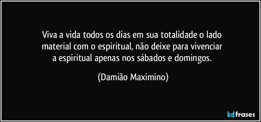 Viva a vida todos os dias em sua totalidade o lado 
material com o espiritual, não deixe para vivenciar 
a espiritual apenas nos sábados e domingos. (Damião Maximino)