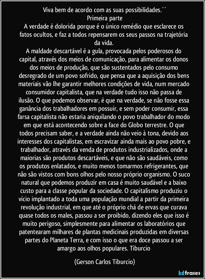 Viva bem de acordo com as suas possibilidades.´´
Primeira parte
A verdade é dolorida porque é o único remédio que esclarece os fatos ocultos, e faz a todos repensarem os seus passos na trajetória da vida. 
A maldade descartável é a gula, provocada pelos poderosos do capital, através dos meios de comunicação, para alimentar os donos dos meios de produção, que são sustentados pelo consumo desregrado de um povo sofrido, que pensa que a aquisição dos bens materiais vão lhe garantir melhores condições de vida, num mercado consumidor capitalista, que na verdade tudo isso não passa de ilusão. O que podemos observar, é que na verdade, se não fosse essa ganância dos trabalhadores em possuir, e sem poder consumir, essa farsa capitalista não estaria aniquilando o povo trabalhador do modo em que está acontecendo sobre a face do Globo terrestre. O que todos precisam saber, e a verdade ainda não veio à tona, devido aos interesses dos capitalistas, em escravizar ainda mais ao povo pobre, e trabalhador, através da venda de produtos industrializados, onde a maiorias são produtos descartáveis, e que não são saudáveis, como os produtos enlatados, e muito menos tomarmos refrigerantes, que não são vistos com bons olhos pelo nosso próprio organismo. O suco natural que podemos produzir em casa é muito saudável e a baixo custo para a classe popular da sociedade. O capitalismo produziu o vício implantado a toda uma população mundial a partir da primeira revolução industrial, em que até o próprio chá de ervas que curava quase todos os males, passou a ser proibido, dizendo eles que isso é muito perigoso, simplesmente para alimentar os laboratórios que patentearam milhares de plantas medicinais produzidas em diversas partes do Planeta Terra, e com isso o que era doce passou a ser amargo aos olhos populares. Tiburcio (Gerson Carlos Tiburcio)