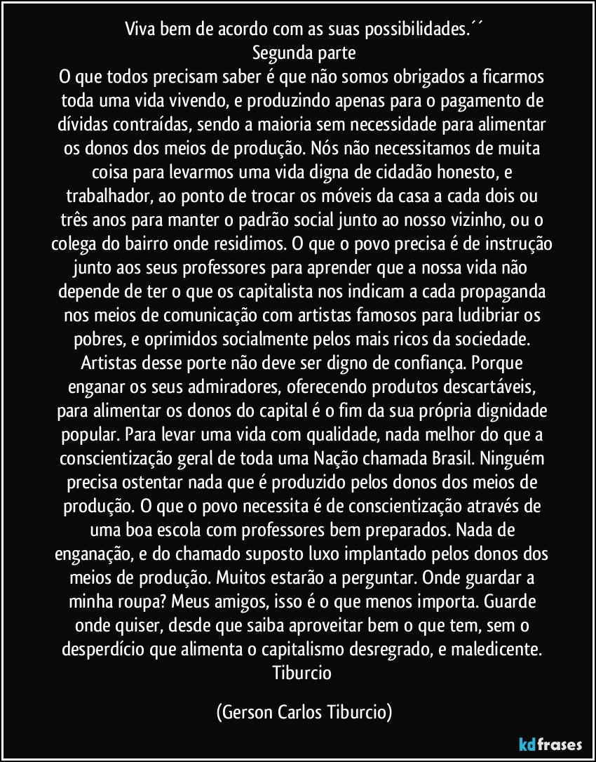 Viva bem de acordo com as suas possibilidades.´´
Segunda parte
O que todos precisam saber é que não somos obrigados a ficarmos toda uma vida vivendo, e produzindo apenas para o pagamento de dívidas contraídas, sendo a maioria sem necessidade para alimentar os donos dos meios de produção. Nós não necessitamos de muita coisa para levarmos uma vida digna de cidadão honesto, e trabalhador, ao ponto de trocar os móveis da casa a cada dois ou três anos para manter o padrão social junto ao nosso vizinho, ou o colega do bairro onde residimos. O que o povo precisa é de instrução junto aos seus professores para aprender que a nossa vida não depende de ter o que os capitalista nos indicam a cada propaganda nos meios de comunicação com artistas famosos para ludibriar os pobres, e oprimidos socialmente pelos mais ricos da sociedade. Artistas desse porte não deve ser digno de confiança. Porque enganar os seus admiradores, oferecendo produtos descartáveis, para alimentar os donos do capital é o fim da sua própria dignidade popular. Para levar uma vida com qualidade, nada melhor do que a conscientização geral de toda uma Nação chamada Brasil. Ninguém precisa ostentar nada que é produzido pelos donos dos meios de produção. O que o povo necessita é de conscientização através de uma boa escola com professores bem preparados. Nada de enganação, e do chamado suposto luxo implantado pelos donos dos meios de produção. Muitos estarão a perguntar. Onde guardar a minha roupa?  Meus amigos, isso é o que menos importa. Guarde onde quiser, desde que saiba aproveitar bem o que tem, sem o desperdício que alimenta o capitalismo desregrado, e maledicente. Tiburcio (Gerson Carlos Tiburcio)