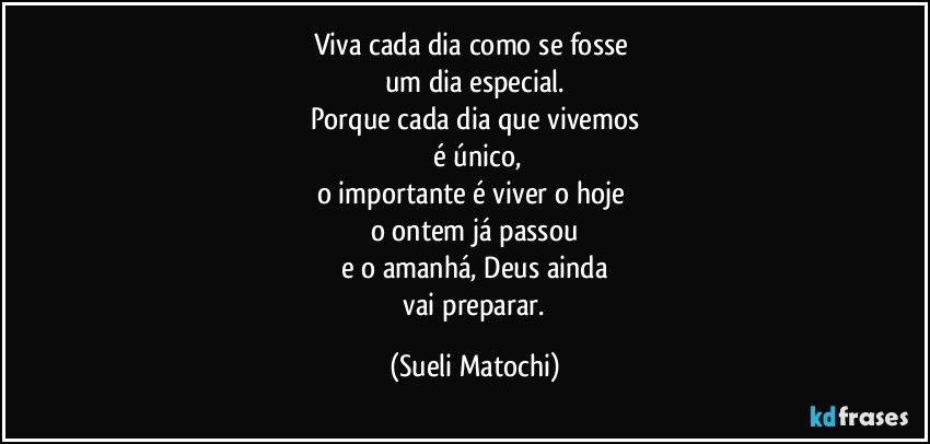 Viva cada dia como se fosse 
um dia especial.
Porque cada dia que vivemos
 é único,
o importante é viver o hoje 
o ontem já passou
e o amanhá, Deus ainda
 vai preparar. (Sueli Matochi)