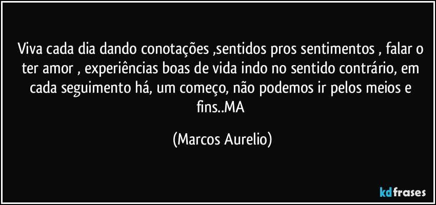 Viva cada dia dando conotações ,sentidos  pros sentimentos , falar o ter amor , experiências boas de vida indo no sentido contrário, em cada seguimento há, um começo, não podemos ir pelos meios e fins..MA (Marcos Aurelio)