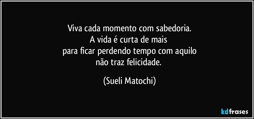 Viva cada momento com sabedoria.
A vida é curta de mais 
para ficar perdendo tempo com aquilo
não traz felicidade. (Sueli Matochi)