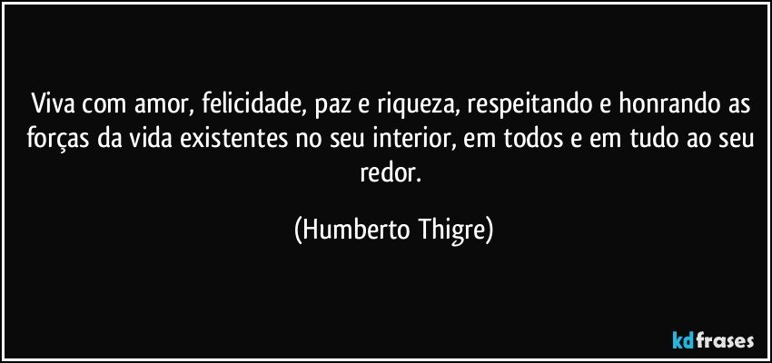 Viva com amor, felicidade, paz e riqueza, respeitando e honrando as forças da vida existentes no seu interior, em todos e em tudo ao seu redor. (Humberto Thigre)