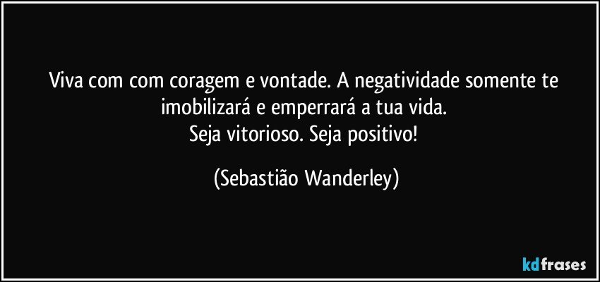 Viva com com coragem e vontade. A negatividade somente te imobilizará e emperrará a tua vida.  
Seja vitorioso. Seja positivo! (Sebastião Wanderley)