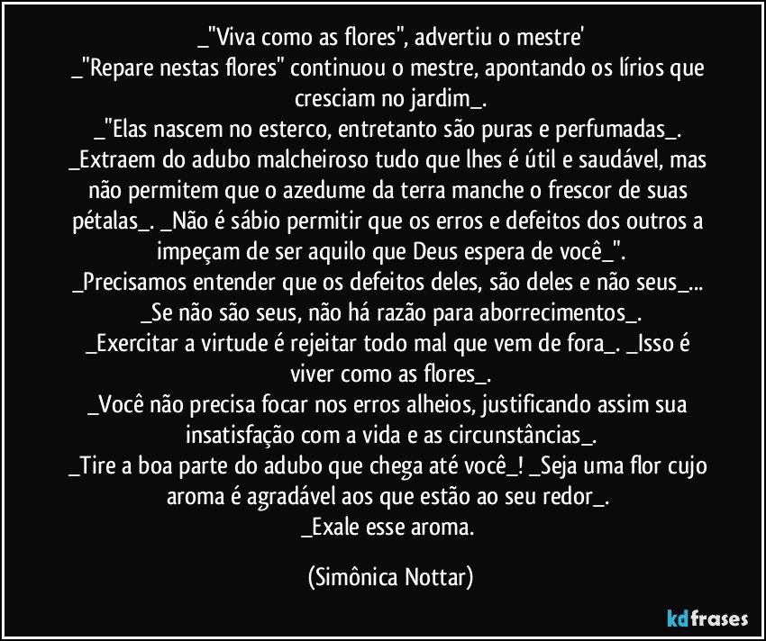 _"Viva como as flores", advertiu o mestre'
_"Repare nestas flores" continuou o mestre, apontando os lírios que cresciam no jardim_.
_"Elas nascem no esterco, entretanto são puras e perfumadas_. _Extraem do adubo malcheiroso tudo que lhes é útil e saudável, mas não permitem que o azedume da terra manche o frescor de suas pétalas_. _Não é sábio permitir que os erros e defeitos dos outros a impeçam de ser aquilo que Deus espera de você_".
_Precisamos entender que os defeitos deles, são deles e não seus_... _Se não são seus, não há razão para aborrecimentos_.
_Exercitar a virtude é rejeitar todo mal que vem de fora_. _Isso é viver como as flores_.
_Você não precisa focar nos erros alheios, justificando assim sua insatisfação com a vida e as circunstâncias_.
_Tire a boa parte do adubo que chega até você_! _Seja uma flor cujo aroma é agradável aos que estão ao seu redor_. 
_Exale esse aroma. (Simônica Nottar)