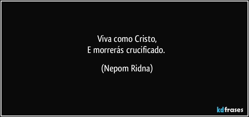 Viva como Cristo,
E morrerás crucificado. (Nepom Ridna)