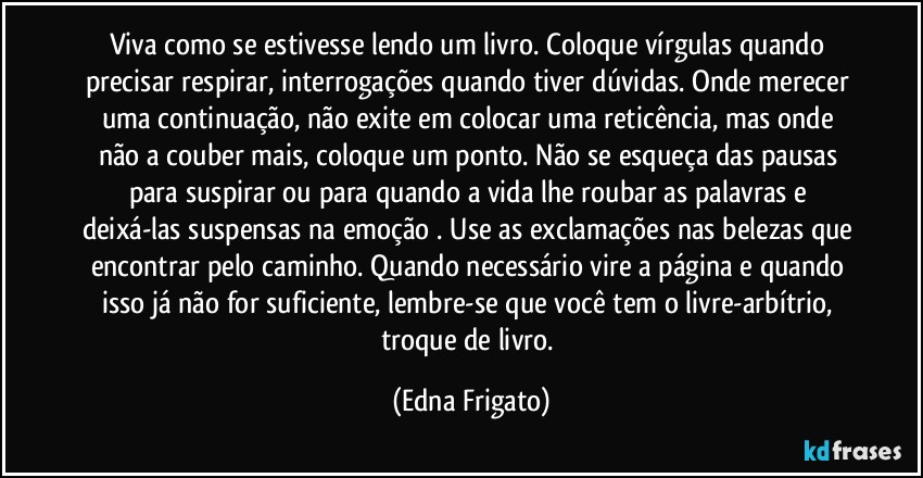 Viva como se estivesse lendo um livro. Coloque vírgulas quando precisar respirar, interrogações quando tiver dúvidas. Onde merecer uma continuação, não exite em colocar uma reticência, mas onde não a couber mais, coloque um ponto. Não se esqueça das pausas para suspirar ou para quando a vida lhe roubar as palavras e deixá-las suspensas na emoção . Use as exclamações nas belezas que encontrar pelo caminho. Quando necessário  vire a página e quando isso já não for suficiente, lembre-se que você tem o livre-arbítrio, troque de livro. (Edna Frigato)