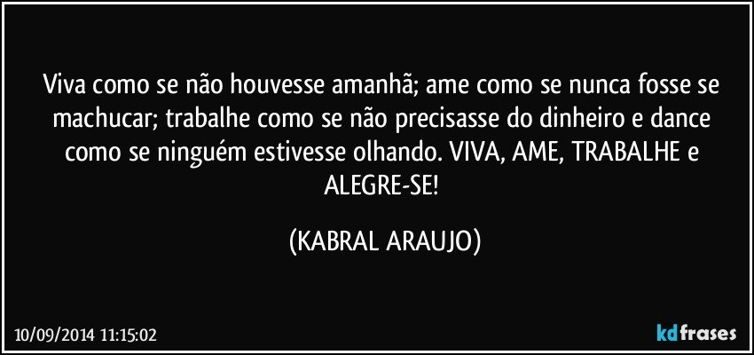 Viva como se não houvesse amanhã; ame como se nunca fosse se machucar; trabalhe como se não precisasse do dinheiro e dance como se ninguém estivesse olhando. VIVA, AME, TRABALHE e ALEGRE-SE! (KABRAL ARAUJO)