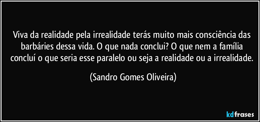 Viva da realidade pela irrealidade terás muito mais consciência das barbáries dessa vida. O que nada conclui? O que nem a família concluí o que seria esse paralelo ou seja a realidade ou a irrealidade. (Sandro Gomes Oliveira)