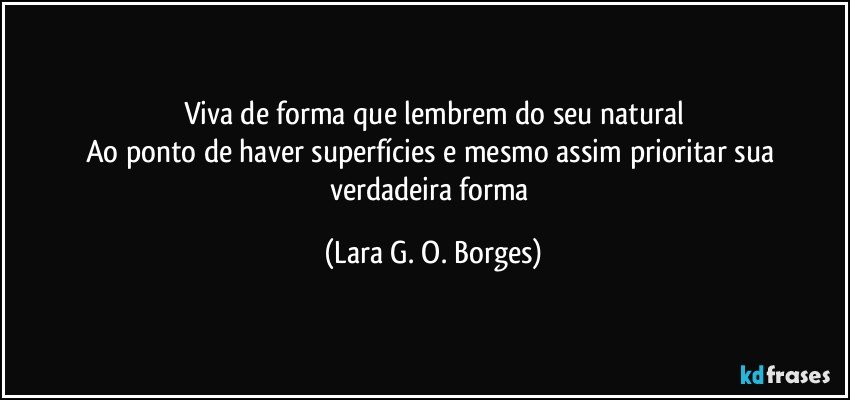 Viva de forma que lembrem do seu natural
Ao ponto de haver superfícies e mesmo assim prioritar sua verdadeira forma (Lara G. O. Borges)
