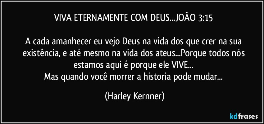 VIVA ETERNAMENTE COM DEUS...JOÃO 3:15 

A cada amanhecer eu vejo Deus na vida dos que crer na sua existência, e até mesmo na vida dos ateus...Porque todos nós estamos aqui é porque ele VIVE... 
Mas quando você morrer a historia pode mudar... (Harley Kernner)