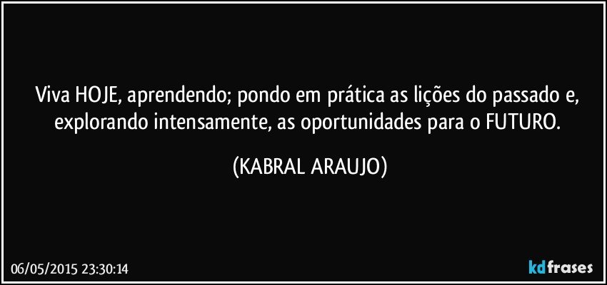 Viva HOJE, aprendendo; pondo em prática as lições do passado e, explorando intensamente, as oportunidades para o FUTURO. (KABRAL ARAUJO)