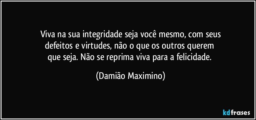 Viva na sua integridade seja você mesmo, com seus
defeitos e virtudes, não o que os outros querem 
que seja. Não se reprima viva para a felicidade. (Damião Maximino)