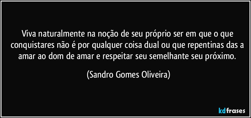 Viva naturalmente na noção de seu próprio ser em que o que conquistares não é por qualquer coisa dual ou que repentinas das a amar ao dom de amar e respeitar seu semelhante seu próximo. (Sandro Gomes Oliveira)