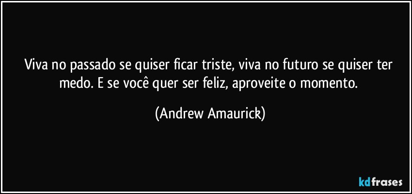 Viva no passado se quiser ficar triste, viva no futuro se quiser ter medo. E se você quer ser feliz, aproveite o momento. (Andrew Amaurick)