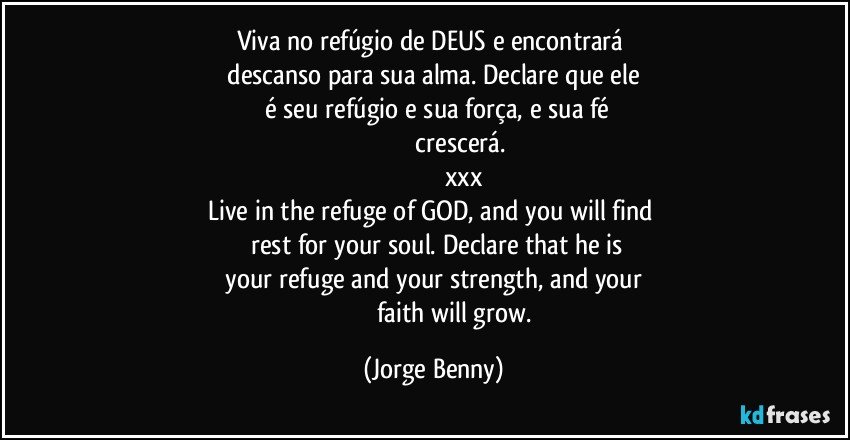 Viva no refúgio de DEUS e encontrará   
  descanso para sua alma. Declare que ele   
       é seu refúgio e sua força, e sua fé 
                             crescerá.
                                  xxx
Live in the refuge of GOD, and you will find   
       rest for your soul.  Declare that he is   
 your refuge and your strength, and your   
                         faith will grow. (Jorge Benny)