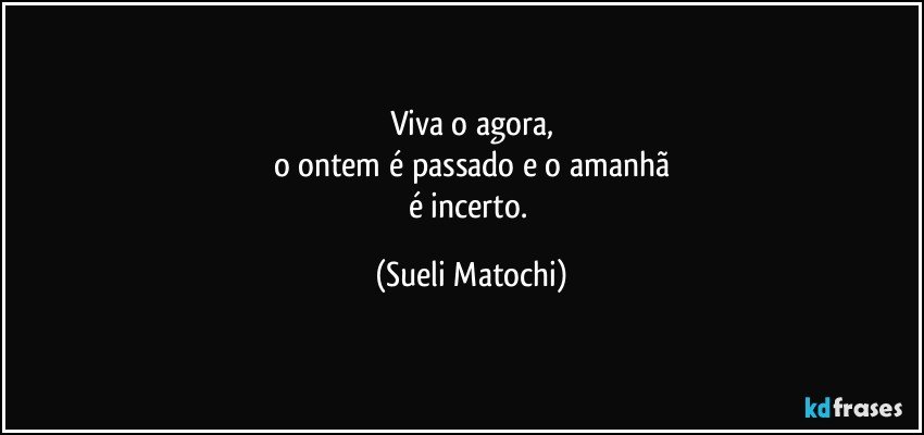 Viva o agora,
o ontem é passado e o amanhã
é incerto. (Sueli Matochi)