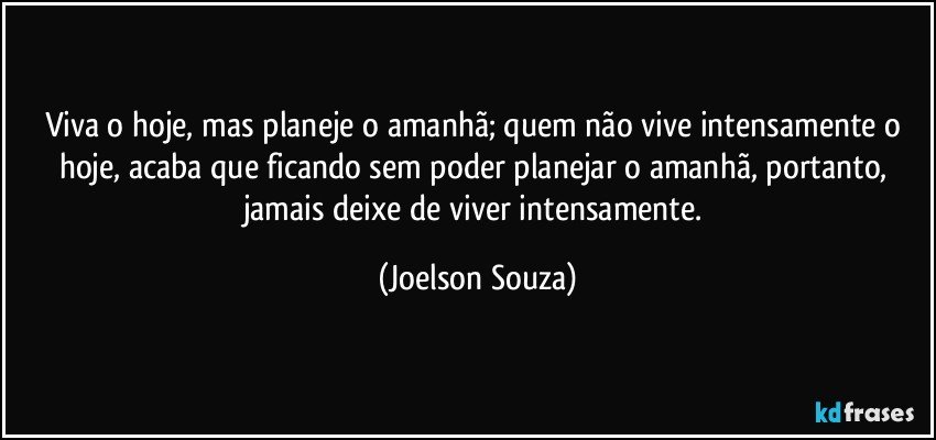 Viva o hoje, mas planeje o amanhã; quem não vive intensamente o hoje, acaba que ficando sem poder planejar o amanhã, portanto, jamais deixe de viver intensamente. (Joelson Souza)