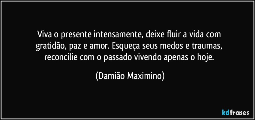 Viva o presente intensamente, deixe fluir a vida com 
gratidão, paz e amor. Esqueça seus medos e traumas, 
reconcilie com o passado vivendo apenas o hoje. (Damião Maximino)