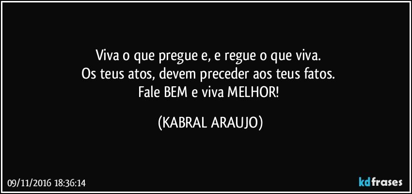 Viva o que pregue e, e regue o que viva. 
Os teus atos, devem preceder aos teus fatos. 
Fale BEM e viva MELHOR! (KABRAL ARAUJO)