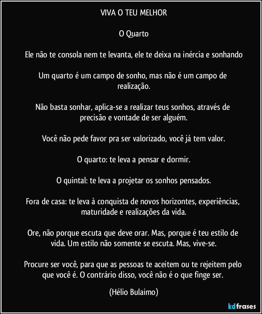 VIVA O TEU MELHOR

O Quarto

Ele não te consola nem te levanta, ele te deixa na inércia e sonhando

Um quarto é um campo de sonho,  mas não é um campo de realização.

Não basta sonhar, aplica-se a realizar teus sonhos, através de precisão e vontade de ser alguém.

Você não pede favor pra ser valorizado, você já tem valor.

O quarto: te leva a pensar e dormir.

O quintal: te leva a projetar os sonhos pensados.

Fora de casa: te leva à conquista de novos horizontes, experiências, maturidade e realizações da vida.

Ore, não porque escuta que deve orar. Mas, porque é teu estilo de vida. Um estilo não somente se escuta. Mas, vive-se.

Procure ser você, para que as pessoas te aceitem ou te rejeitem pelo que você é. O contrário disso, você não é o que finge ser. (Hélio Bulaimo)