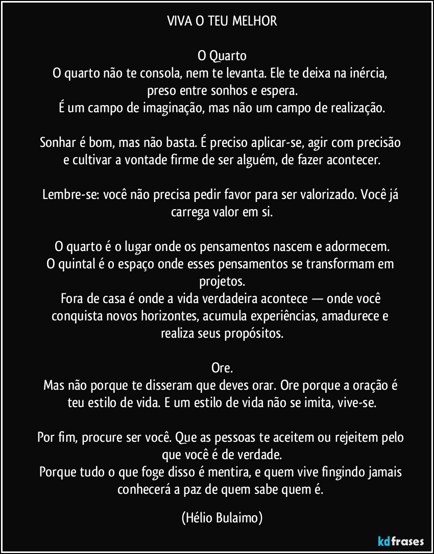 VIVA O TEU MELHOR

O Quarto
O quarto não te consola, nem te levanta. Ele te deixa na inércia, preso entre sonhos e espera.
É um campo de imaginação, mas não um campo de realização.

Sonhar é bom, mas não basta. É preciso aplicar-se, agir com precisão e cultivar a vontade firme de ser alguém, de fazer acontecer.

Lembre-se: você não precisa pedir favor para ser valorizado. Você já carrega valor em si.

O quarto é o lugar onde os pensamentos nascem e adormecem.
O quintal é o espaço onde esses pensamentos se transformam em projetos.
Fora de casa é onde a vida verdadeira acontece — onde você conquista novos horizontes, acumula experiências, amadurece e realiza seus propósitos.

Ore.
Mas não porque te disseram que deves orar. Ore porque a oração é teu estilo de vida. E um estilo de vida não se imita, vive-se.

Por fim, procure ser você. Que as pessoas te aceitem ou rejeitem pelo que você é de verdade.
Porque tudo o que foge disso é mentira, e quem vive fingindo jamais conhecerá a paz de quem sabe quem é. (Hélio Bulaimo)
