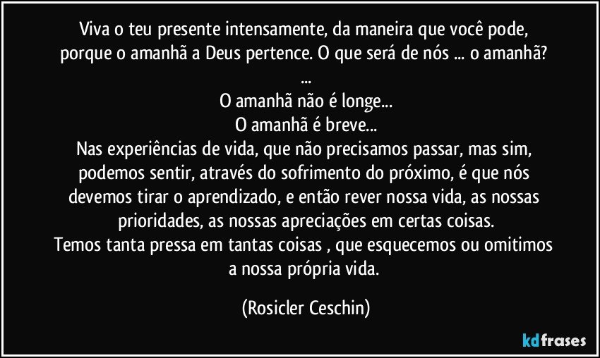 Viva o teu presente intensamente, da maneira que você pode, porque o amanhã  a Deus pertence.  O que será de nós ... o amanhã? ...
O amanhã não é longe...
O amanhã é breve...
Nas experiências de vida, que não precisamos passar, mas sim, podemos sentir,  através do sofrimento do próximo, é que nós devemos tirar o aprendizado, e então rever nossa vida, as nossas prioridades,  as nossas apreciações em certas coisas.
Temos tanta pressa em tantas coisas , que esquecemos ou omitimos a nossa própria  vida. (Rosicler Ceschin)