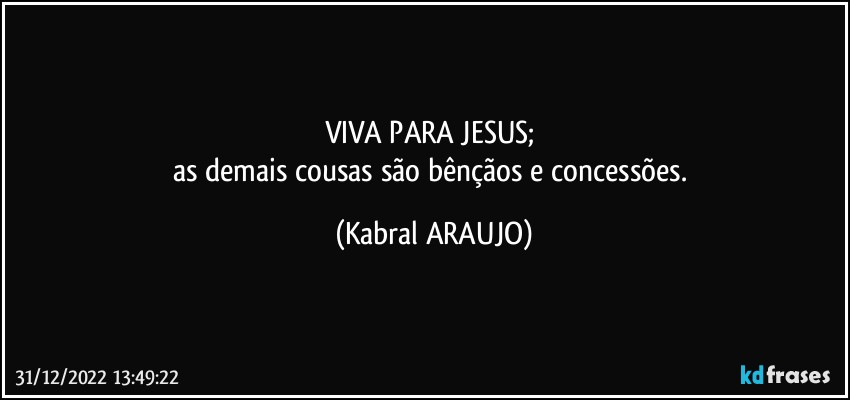 VIVA PARA JESUS; 
as demais cousas são bênçãos e concessões. (KABRAL ARAUJO)