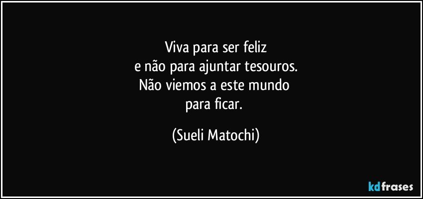 Viva para ser feliz
e não para ajuntar tesouros.
Não viemos a este mundo 
para ficar. (Sueli Matochi)