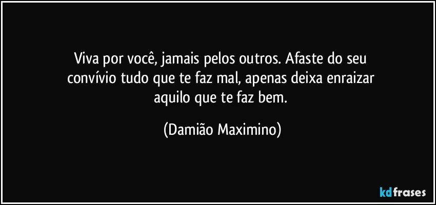 Viva por você, jamais pelos outros. Afaste do seu 
convívio tudo que te faz mal, apenas deixa enraizar 
aquilo que te faz bem. (Damião Maximino)