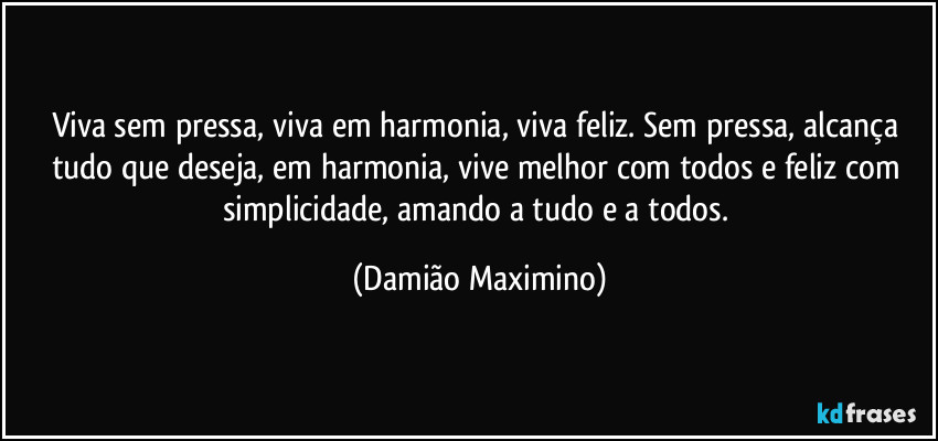 Viva sem pressa, viva em harmonia, viva feliz. Sem pressa, alcança tudo que deseja, em harmonia, vive melhor com todos e feliz com simplicidade, amando a tudo e a todos. (Damião Maximino)