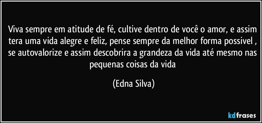 viva sempre em atitude de fé, cultive dentro de você o amor, e assim tera uma vida alegre e feliz, pense sempre da melhor forma possivel , se autovalorize e assim descobrira a grandeza da vida até mesmo nas pequenas coisas da vida (Edna Silva)