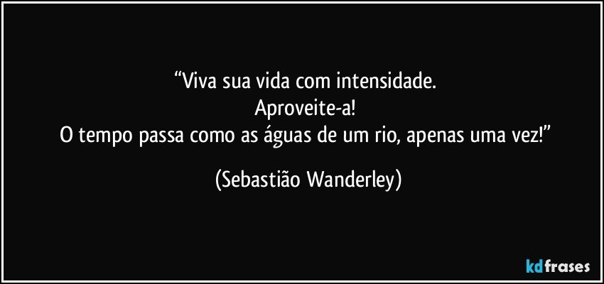 “Viva sua vida com intensidade. 
Aproveite-a! 
O tempo passa como as águas de um rio, apenas uma vez!” (Sebastião Wanderley)