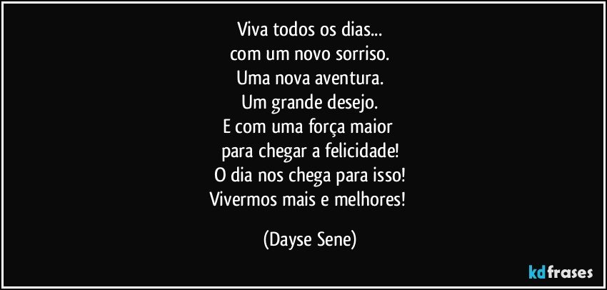 Viva todos os dias...
com um novo sorriso.
Uma nova aventura.
Um grande desejo.
E com uma força maior 
para chegar a felicidade!
O dia nos chega para isso!
Vivermos mais e melhores! (Dayse Sene)