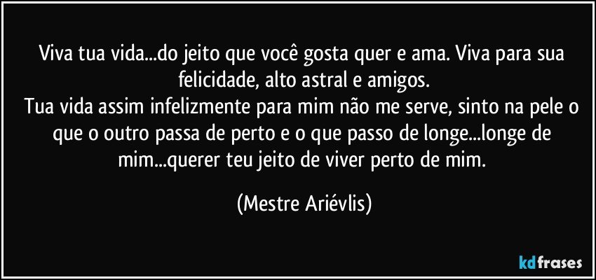 Viva tua vida...do jeito que você gosta quer e ama. Viva para sua felicidade, alto astral e amigos.
Tua vida assim infelizmente para mim não me serve, sinto na pele o que o outro passa de perto e o que passo de longe...longe de mim...querer teu jeito de viver perto de mim. (Mestre Ariévlis)