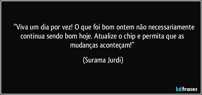 	“Viva um dia por vez! O que foi bom ontem não necessariamente continua sendo bom hoje. Atualize o chip e permita que as mudanças aconteçam!” (Surama Jurdi)