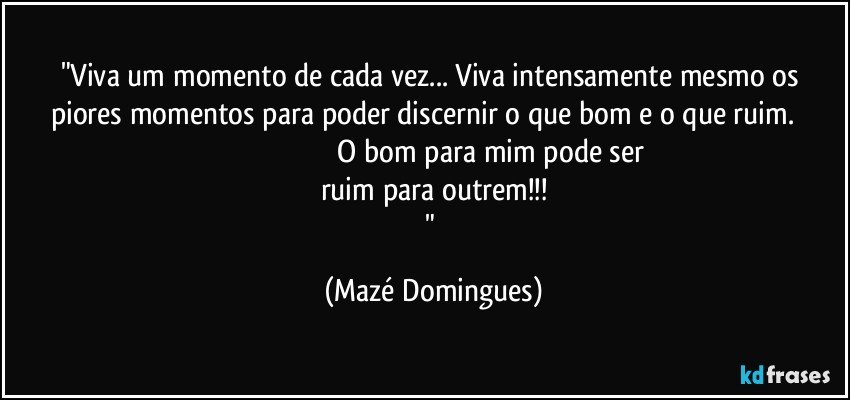 "Viva um momento de cada vez... Viva intensamente mesmo os piores momentos para poder discernir o que bom e o que ruim.                                                                       O bom para mim pode ser ruim para outrem!!!
" (Mazé Domingues)