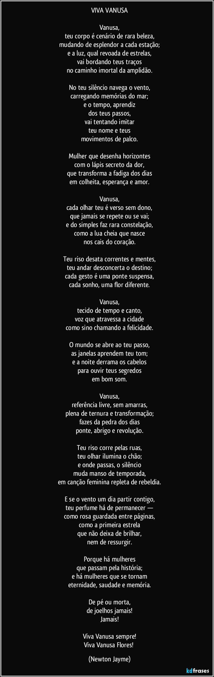 VIVA VANUSA

Vanusa,
teu corpo é cenário de rara beleza,
mudando de esplendor a cada estação;
e a luz, qual revoada de estrelas,
vai bordando teus traços
no caminho imortal da amplidão.

No teu silêncio navega o vento,
carregando memórias do mar;
e o tempo, aprendiz
dos teus passos,
vai tentando imitar
teu nome e teus
movimentos de palco.

Mulher que desenha horizontes
com o lápis secreto da dor,
que transforma a fadiga dos dias
em colheita, esperança e amor.

Vanusa,
cada olhar teu é verso sem dono,
que jamais se repete ou se vai;
e do simples faz rara constelação,
como a lua cheia que nasce
nos cais do coração.

Teu riso desata correntes e mentes,
teu andar desconcerta o destino;
cada gesto é uma ponte suspensa,
cada sonho, uma flor diferente.

Vanusa,
tecido de tempo e canto,
voz que atravessa a cidade
como sino chamando a felicidade.

O mundo se abre ao teu passo,
as janelas aprendem teu tom;
e a noite derrama os cabelos
para ouvir teus segredos
em bom som.

Vanusa,
referência livre, sem amarras,
plena de ternura e transformação;
fazes da pedra dos dias
ponte, abrigo e revolução.

Teu riso corre pelas ruas,
teu olhar ilumina o chão;
e onde passas, o silêncio
muda manso de temporada,
em canção feminina repleta de rebeldia.

E se o vento um dia partir contigo,
teu perfume há de permanecer —
como rosa guardada entre páginas,
como a primeira estrela
que não deixa de brilhar,
nem de ressurgir.

Porque há mulheres
que passam pela história;
e há mulheres que se tornam
eternidade, saudade e memória.

De pé ou morta,
de joelhos jamais!
Jamais!

Viva Vanusa sempre!
Viva Vanusa Flores! (Newton Jayme)